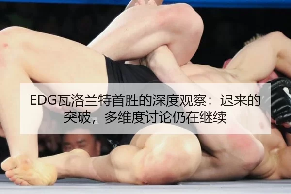 EDG瓦洛兰特首胜的深度观察：迟来的突破，多维度讨论仍在继续